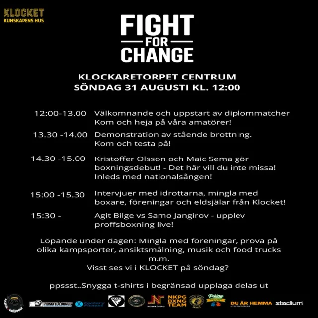 FIGHT FOR CHANGE ,KLOCKARETORPET CENTRUM
📅 Söndag 31 augusti kl. 12:00
Välkommen till en dag fylld med boxning, kampsport och gemenskap i Klocket!
Program:
12:00 – Välkomnande & diplommatcher – heja på våra amatörer
13:30 – Demonstration av stående brottning – prova på själv
14:30 – Kristoffer Olsson & Maic Sema gör sin boxningsdebut, inleds med nationalsången
15:00 – Intervjuer & mingel med idrottare, föreningar och eldsjälar
15:30 – Agit Bilge vs Samo Jangirov – proffsboxning live
Under dagen:
• Prova på olika kampsporter
• Ansiktsmålning, musik och food trucks
• Möjlighet att mingla med föreningar och inspirerande personer
📍 Plats: Klockaretorpet Centrum, Klocket
🕛 Start: 12:00
Begränsat antal t-shirts delas ut på plats.
⸻
Tack till våra sponsorer: @factoryfitness @nkpgbxngteam @thescorpionsnorrkoping @hyresbostader @aktiva.drommar @primate_lounge @norrkopings_kommun @nbkakilles @stadium_jointhemovement